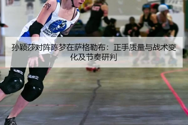 孙颖莎对阵陈梦在萨格勒布：正手质量与战术变化及节奏研判
